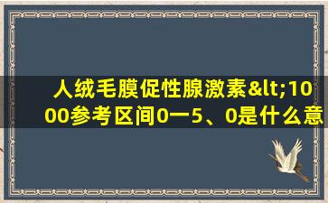 人绒毛膜促性腺激素<1000参考区间0一5、0是什么意思